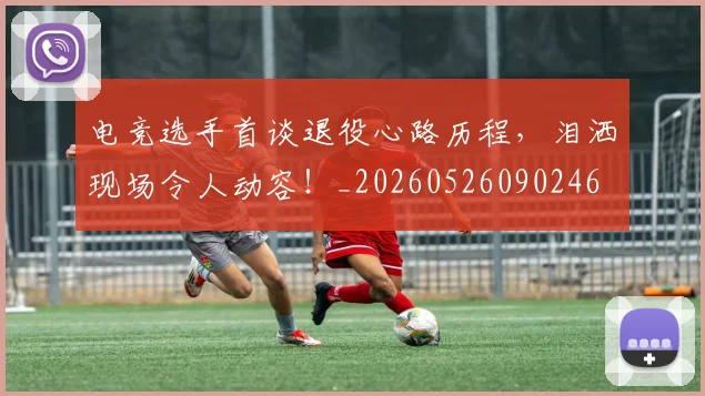 电竞选手首谈退役心路历程，泪洒现场令人动容！_20260526090246