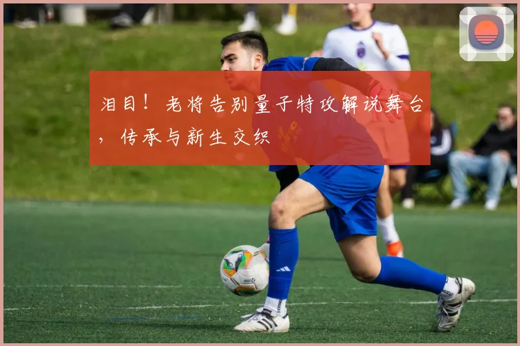 泪目！老将告别量子特攻解说舞台，传承与新生交织