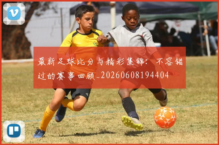 最新足球比分与精彩集锦:不容错过的赛事回顾_20260608194404