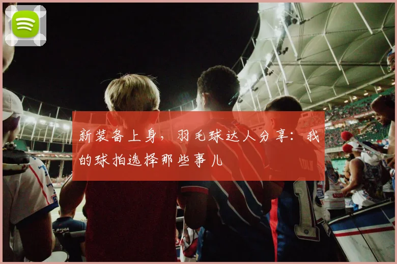 新装备上身，羽毛球达人分享：我的球拍选择那些事儿