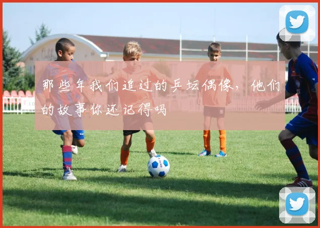 那些年我们追过的乒坛偶像，他们的故事你还记得吗