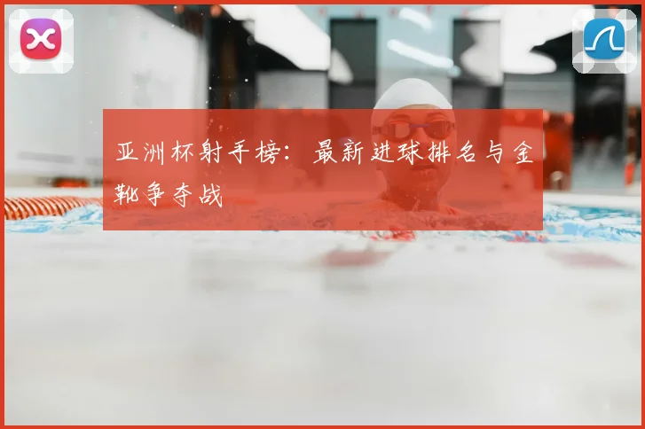 亚洲杯射手榜：最新进球排名与金靴争夺战