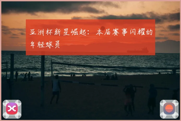 亚洲杯新星崛起：本届赛事闪耀的年轻球员