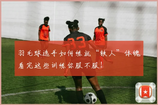 羽毛球选手如何练就“铁人”体魄看完这些训练你服不服！