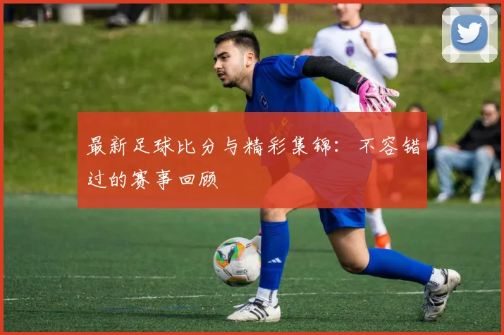 最新足球比分与精彩集锦:不容错过的赛事回顾