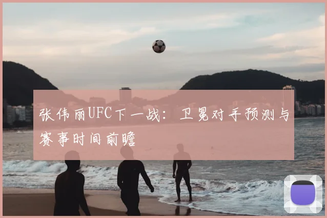 张伟丽UFC下一战：卫冕对手预测与赛事时间前瞻