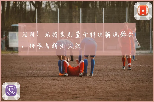 泪目！老将告别量子特攻解说舞台，传承与新生交织