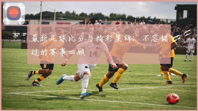 最新足球比分与精彩集锦：不容错过的赛事回顾