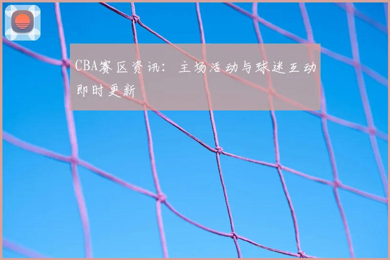 CBA赛区资讯：主场活动与球迷互动即时更新