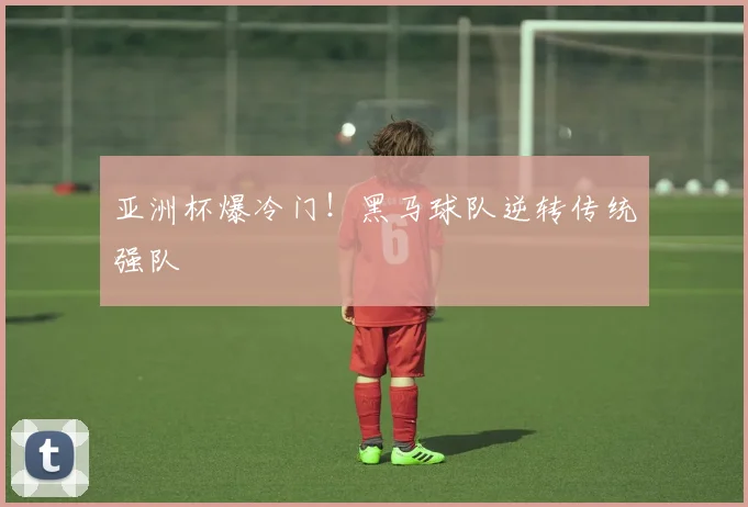 亚洲杯爆冷门！黑马球队逆转传统强队